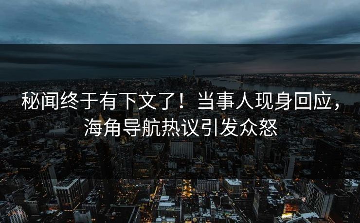 秘闻终于有下文了！当事人现身回应，海角导航热议引发众怒