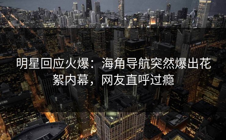 明星回应火爆：海角导航突然爆出花絮内幕，网友直呼过瘾