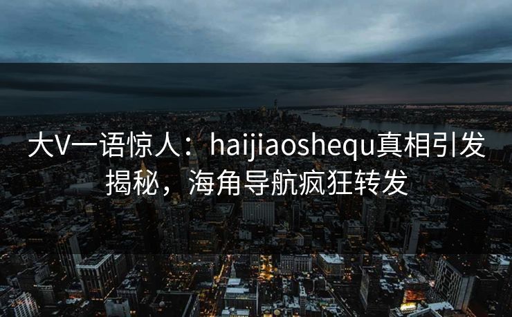 大V一语惊人：haijiaoshequ真相引发揭秘，海角导航疯狂转发
