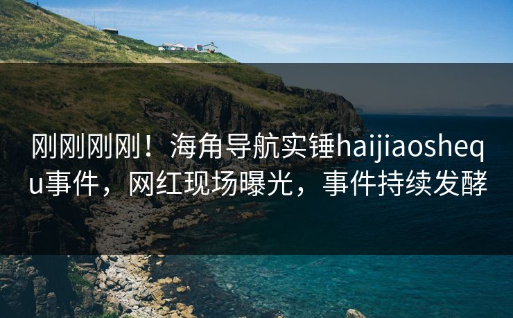 刚刚刚刚！海角导航实锤haijiaoshequ事件，网红现场曝光，事件持续发酵