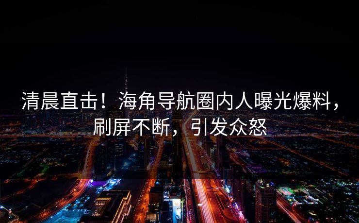 清晨直击！海角导航圈内人曝光爆料，刷屏不断，引发众怒