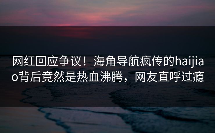 网红回应争议！海角导航疯传的haijiao背后竟然是热血沸腾，网友直呼过瘾