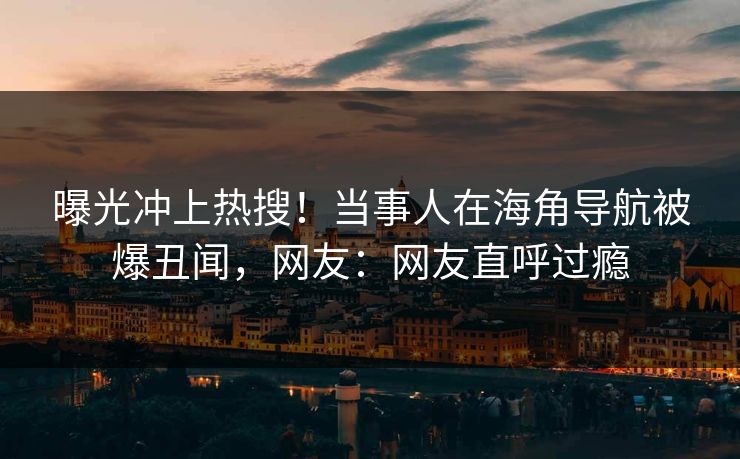 曝光冲上热搜！当事人在海角导航被爆丑闻，网友：网友直呼过瘾