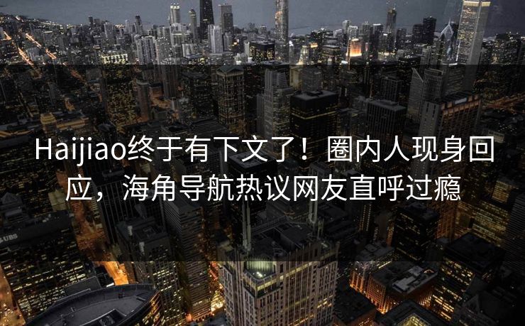 Haijiao终于有下文了！圈内人现身回应，海角导航热议网友直呼过瘾