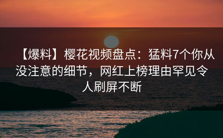 【爆料】樱花视频盘点：猛料7个你从没注意的细节，网红上榜理由罕见令人刷屏不断
