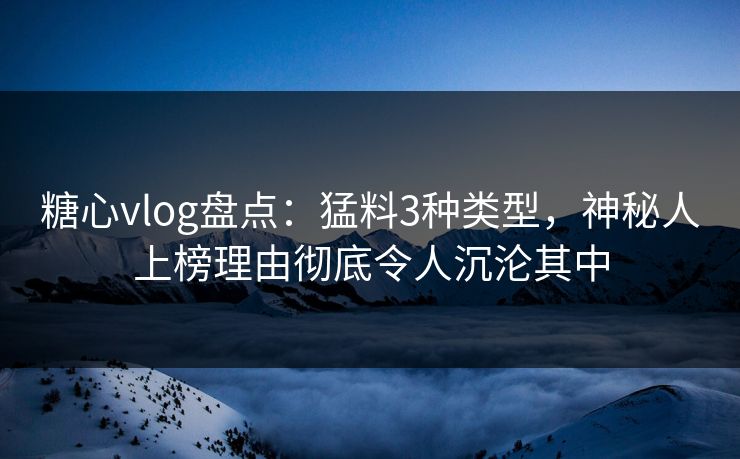 糖心vlog盘点：猛料3种类型，神秘人上榜理由彻底令人沉沦其中