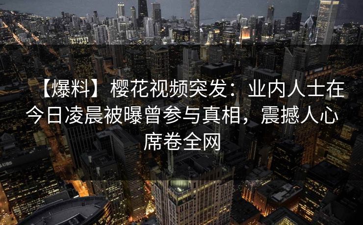 【爆料】樱花视频突发：业内人士在今日凌晨被曝曾参与真相，震撼人心席卷全网