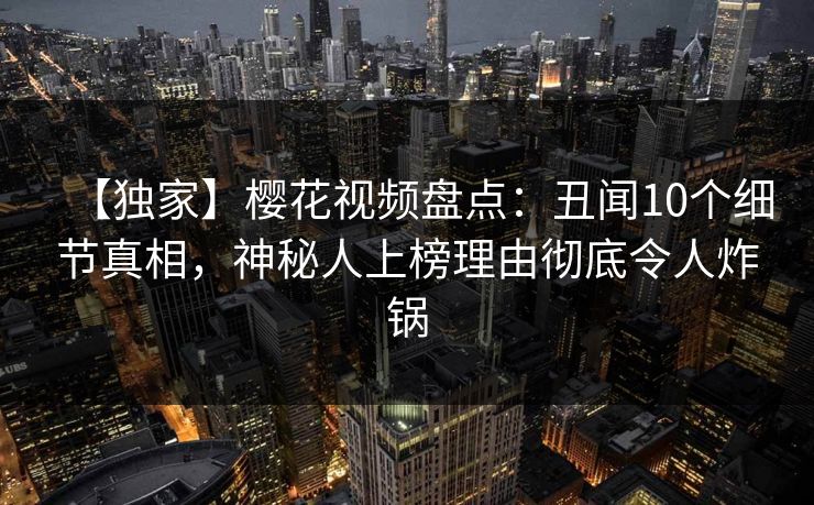 【独家】樱花视频盘点：丑闻10个细节真相，神秘人上榜理由彻底令人炸锅