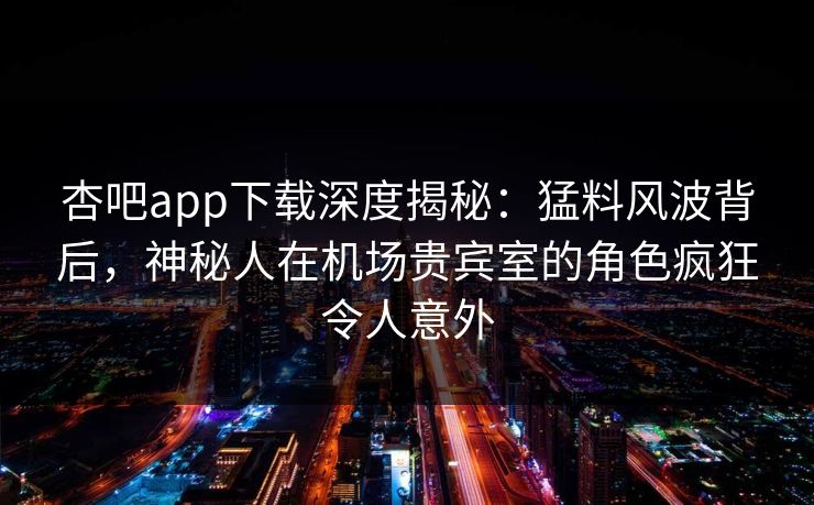 杏吧app下载深度揭秘：猛料风波背后，神秘人在机场贵宾室的角色疯狂令人意外