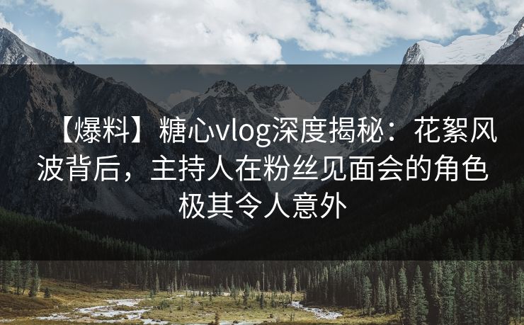 【爆料】糖心vlog深度揭秘：花絮风波背后，主持人在粉丝见面会的角色极其令人意外
