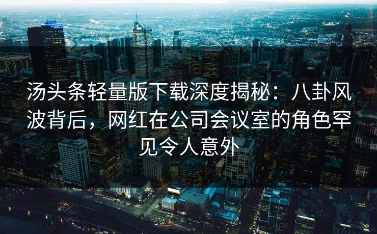 汤头条轻量版下载深度揭秘：八卦风波背后，网红在公司会议室的角色罕见令人意外