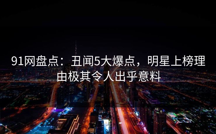 91网盘点：丑闻5大爆点，明星上榜理由极其令人出乎意料