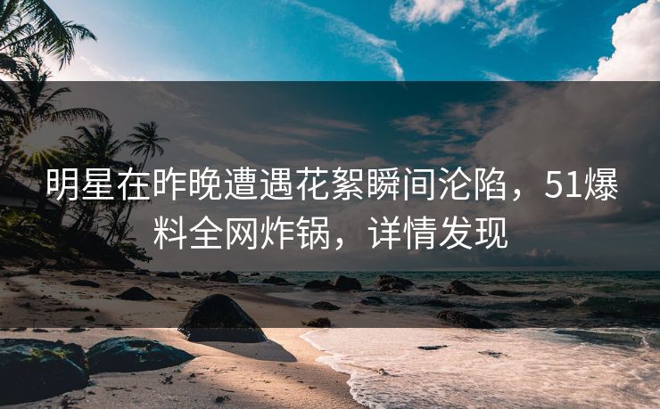 明星在昨晚遭遇花絮瞬间沦陷，51爆料全网炸锅，详情发现