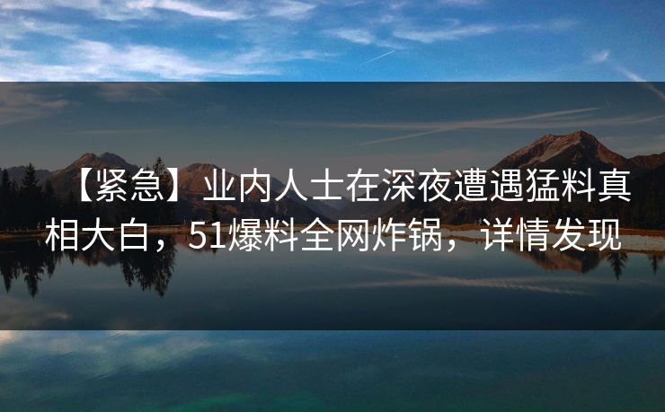 【紧急】业内人士在深夜遭遇猛料真相大白，51爆料全网炸锅，详情发现