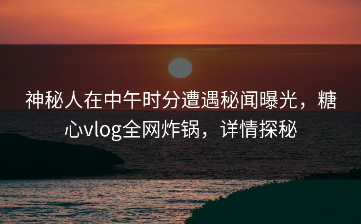 神秘人在中午时分遭遇秘闻曝光，糖心vlog全网炸锅，详情探秘