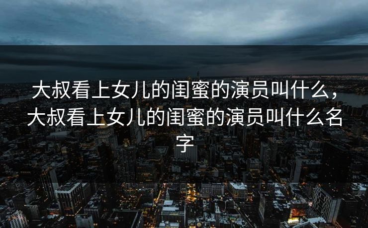 大叔看上女儿的闺蜜的演员叫什么，大叔看上女儿的闺蜜的演员叫什么名字