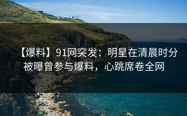 【爆料】91网突发：明星在清晨时分被曝曾参与爆料，心跳席卷全网