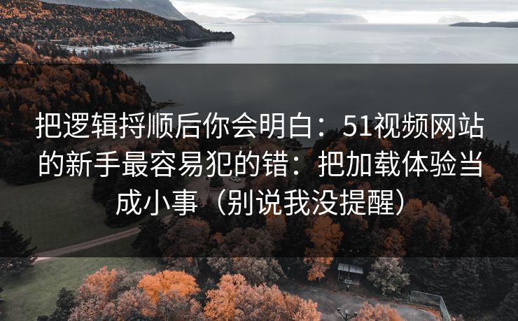 把逻辑捋顺后你会明白：51视频网站的新手最容易犯的错：把加载体验当成小事（别说我没提醒）