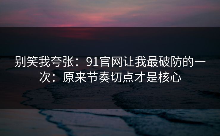 别笑我夸张：91官网让我最破防的一次：原来节奏切点才是核心