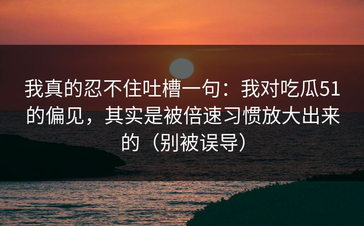 我真的忍不住吐槽一句：我对吃瓜51的偏见，其实是被倍速习惯放大出来的（别被误导）