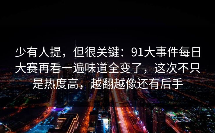 少有人提，但很关键：91大事件每日大赛再看一遍味道全变了，这次不只是热度高，越翻越像还有后手
